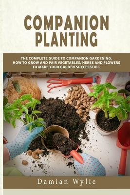 Companion Planting: The Complete Guide to Companion Gardening. How to Grow and Pair Vegetables, Herbs and Flowers to Make Your Garden Succ