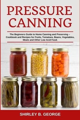 Pressure Canning: The Beginners Guide to Home Canning and Preserving - Cookbook and Recipes for Fruits, Tomatoes, Beans, Vegetables, Mea