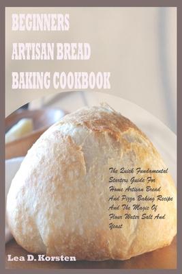 Beginners Artisan Bread Baking Cookbook: The Quick Fundamental Starters Guide For Home Artisan Bread And Pizza Baking Recipe And The Magic Of Flour Wa