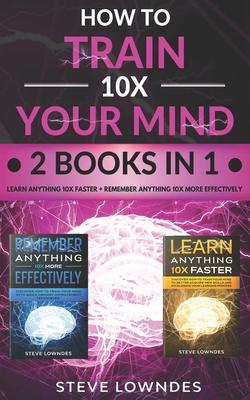 How To Train Your Mind 10X: Remember Anything More Effectively - Learn Anything Faster & Better. Boost & Hack Your Brain And Memory Fast. Memorize