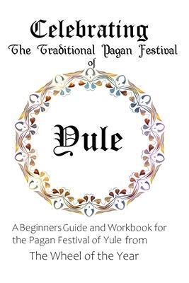 Celebrating the Traditional Pagan Festival of Yule: A Beginners Guide and Workbook for the Pagan Festival of Yule from the Wheel from the Year