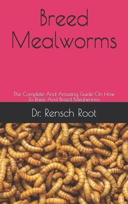 Breed Mealworms: The Complete And Amazing Guide On How To Raise And Breed Mealworms