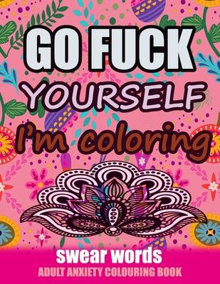 Go Fuck Yourself I'm Coloring: Swear Words Adult Anxiety Colouring Book: It's Time to chill the Fuck out - Adult Colouring book to help you Relieve y