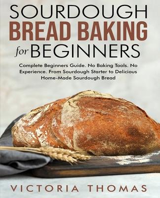 Sourdough Bread Baking for Beginners: Complete Beginner's Guide. No Baking Tools. No Experience. From Sourdough Starter to Delicious Home-Made Sourdou