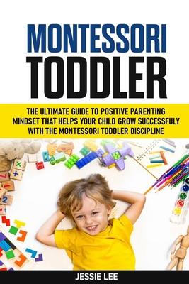 Montessori Toddler: The Ultimate Guide To The Positive Parenting Mindset That Helps Your Child Grow Successfully With The Montessori Toddler Disciplin Subscription