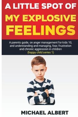 A Little Spot of My Explosive Feelings: A parents guide, on anger management for kids 10, and understanding and managing, fear, frustration and chroni