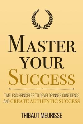 Master Your Success: Timeless Principles to Develop Inner Confidence and Create Authentic Success