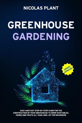 Greenhouse Gardening: Easy and Fast Step-By-Step Guide for the Construction of Your Greenhouse to Grow Vegetables, Herbs and Fruits all Year