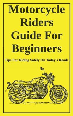 Motorcycle Riders Guide For Beginners: To Help You Ride Safely On Today's Roads