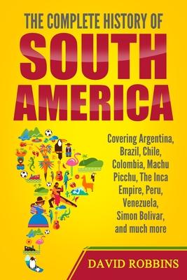 The Complete History of South America: Covering Argentina, Brazil, Chile, Colombia, Machu Picchu, The Inca Empire, Peru, Venezuela, Simon Bolivar, and