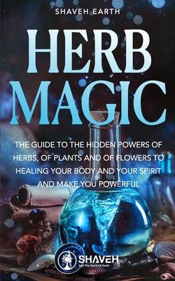 Herb Magic: The Guide to the Hidden Power of Herbs, of Plants and Flowers; to Healing your Body and your Spirit, and making you Po