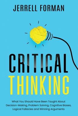 Critical Thinking: What You Should Have Been Taught About Decision-Making, Problem Solving, Cognitive Biases, Logical Fallacies and Winni