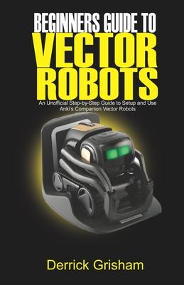 Beginners Guide to Anki Vector Robots: An Unofficial Step-By-Step Guide to Setup and Use Anki's Companion Vector Robots