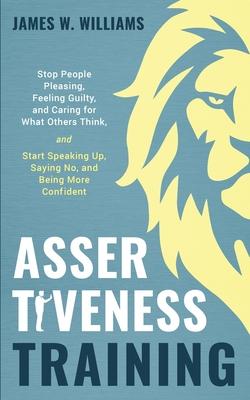 Assertiveness Training: Stop People Pleasing, Feeling Guilty, and Caring for What Others Think, and Start Speaking Up, Saying No, and Being Mo