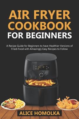 Air Fryer CookBook For Beginners: A Recipe Guide for Beginners to have Healthier Versions of Fried-Food with Amazingly Easy Recipes to Follow