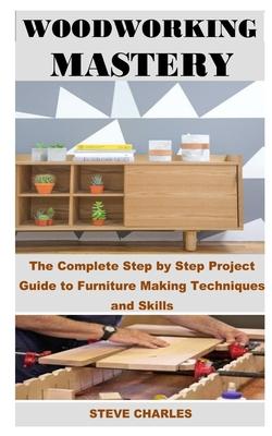 Woodworking Mastery: The Complete Step By Step Project Guide to Furniture Making Techniques and Skills