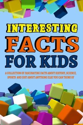 Interesting Facts For Kids: A Collection of Fascinating Facts About History, Science, Sports and Just About Anything Else You Can Think of: Intere