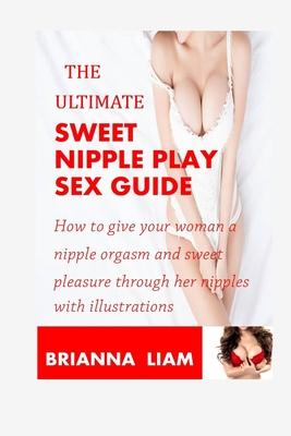 The Ultimate Sweet Nipple Play Sex Guide: How to give your woman a nipple orgasm and sweet pleasure through her nipples with illustrations