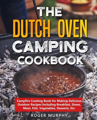 The Dutch Oven Camping Cookbook: Campfire Cooking Book for Making Delicious Outdoor Recipes Including Breakfast, Stews, Meat, Fish, Vegetables, Desser