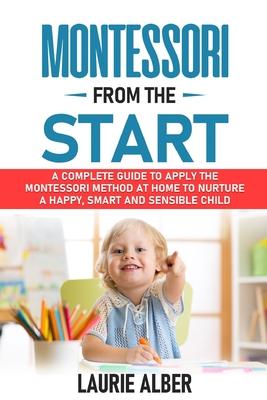 Montessori From The Start: A Complete Guide to Apply the Montessori Method at Home to Nurture a Happy, Smart and Sensible Child