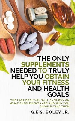 The Only Supplements You Need to Truly Help Achieve Your Fitness and Health Goals: The Last Book You Will Ever Need On What Supplements Are and Why Yo