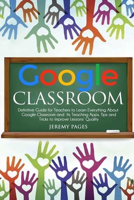 Google Classroom: Definitive Guide for Teachers to Learn Everything About Google Classroom and Its Teaching Apps. Tips and Tricks to Imp