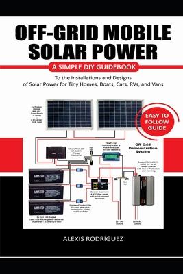 Off-Grid Mobile Solar Power Easy to Follow Guide: A Simple DIY Guidebook to the Installations and Designs of Solar Power for Tiny Homes, Boats, Cars,