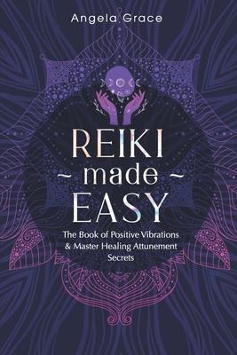 Reiki Made Easy: The Book Of Positive Vibrations & Master Healing Attunement Secrets