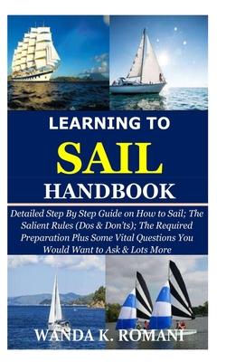 Learning to Sail Handbook: Detailed Step By Step Guide on How to Sail; The Salient Rules (Dos & Don'ts); The Required Preparation Plus Some Vital