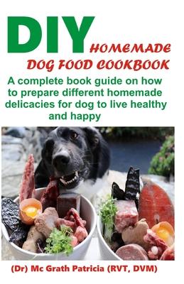 DIY Homemade Dog Food Cookbook: A complete book guide on how to prepare a homemade delicacies for dog to live healthy and happy