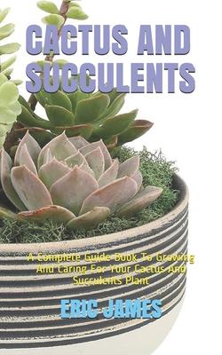 Cactus and Succulents: A Complete Guide Book To Growing And Caring For Your Cactus And Succulents Plant