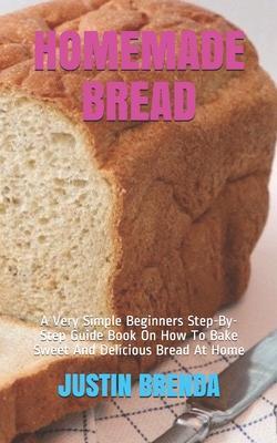 Homemade Bread: A Very Simple Beginners Step-By-Step Guide Book On How To Bake Sweet And Delicious Bread At Home