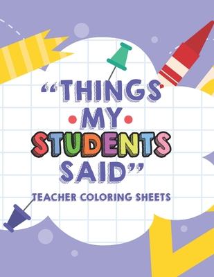 Things My Students Said Teacher Coloring Sheets: Funny Teacher Appreciation Coloring Book With Quotes From Students, Coloring Pages For Adult Relaxati