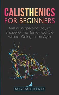 Calisthenics for Beginners: Get in Shape and Stay in Shape for the Rest of your Life without Going to the Gym