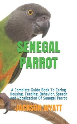 Senegal Parrot: A Complete Guide Book To Caring Housing, Feeding, Behavior, Speech And Vocalization Of Senegal Parrot