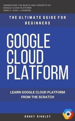 Google Cloud: GCP: Google Cloud Platform: Learn Google Cloud Platform from the Scratch: The Ultimate Guide for Beginners