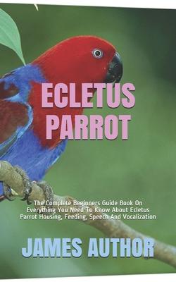 Ecletus Parrot: The Complete Beginners Guide Book On Everything You Need To Know About Ecletus Parrot Housing, Feeding, Speech And Voc