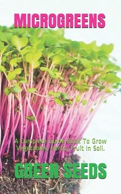 Microgreens: A Complete Guide Book To Grow Vegetables, Herbs, Fruit In Soil.