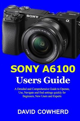 Sony A6100 Users Guide: A Detailed and Comprehensive Guide to Operate, Use, Navigate and find settings quickly for Beginners, New Users and Ex