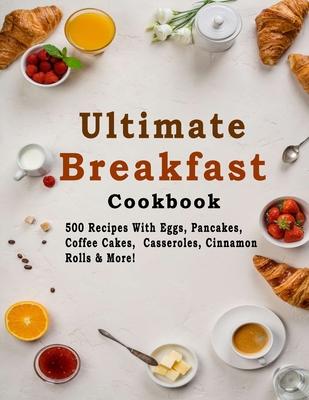 Ultimate Breakfast Cookbook: 500 Recipes With Eggs, Pancakes, Coffee Cakes, Casseroles, Cinnamon Rolls & More!