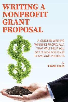 Writing a Nonprofit Grant Proposal: A Guide in Writing Winning Proposals that will Help You Get Funds for Your Plans and Projects