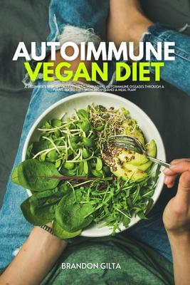 Autoimmune Vegan Diet: A Beginner's Step-by-Step Guide to Managing Autoimmune Diseases Through a Plant-Based Diet, With Recipes and a Meal Pl