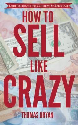 How to Sell Like Crazy: Learn Just How To Win Customers & Clients Over