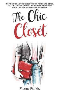 The Chic Closet: Inspired ideas to develop your personal style, fall in love with your wardrobe, and bring back the joy of dressing you