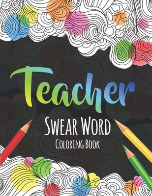 Teacher Swear Word Coloring Book: A Swear Word Coloring Book for Teachers, Funny Adult Coloring Book for Teachers, Professors ... for Stress Relief an