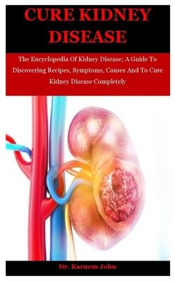 Cure Kidney Disease: The Encyclopedia Of Kidney Disease; A Guide To Discovering Recipes, Symptoms, Causes And To Cure Kidney Disease Comple