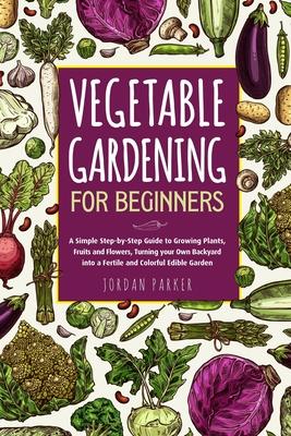 Vegetable Gardening for Beginners: A Simple Step-by-Step Guide to Growing Plants, Fruits and Flowers, Turning your Own Backyard into a Fertile and Col