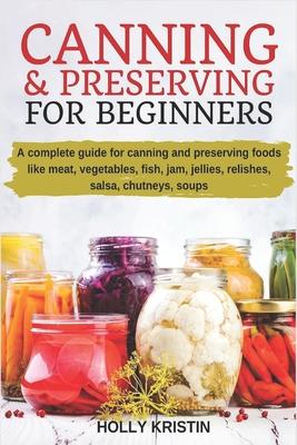 Canning and Preserving for Beginners: How to Make and Can Jams, Jellies, Pickles, Relishes, Soups, Meats, Vegetables and More at Home. The Complete Gu