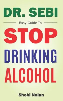 Dr Sebi Easy Guide To Stop Drinking Alcohol: The Total Guide On How To Easily Quit Alcohol Addition And Restore Good Health Through Dr. Sebi Alkaline