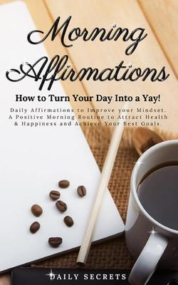 Morning Affirmations: How to Turn Your Day Into a Yay! Daily Affirmations to Improve Your Mindset. A Positive Morning Routine to Attract Hea